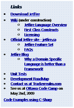 Text Box: Links
	Download Jetfire
	Wiki (under construction) 
o	Jetfire Language Overview 
o	First Class Constructs 
o	Licensing 
	Official Jetfire site - jetfire.ca 
o	Jetfire Feature Set 
o	FAQs 
	Jetfire Blog 
o	Why a Domain Specific Language is better than a Framework! 
	Unit Tests 
	Development RoadMap 
	Contact us at Trackerrealm.com 
	See us at Ottawa Code Camp on May 2nd, 2009 
Code Examples using C-Sharp 


